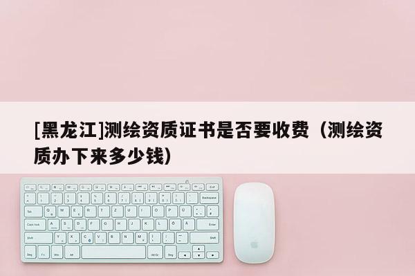 [黑龙江]测绘资质证书是否要收费（测绘资质办下来多少钱）