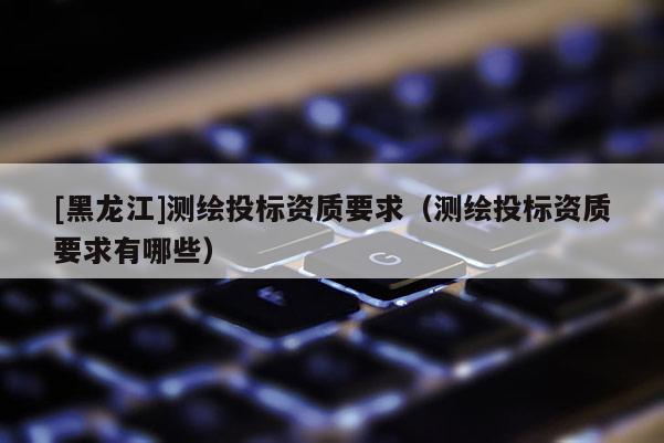 [黑龙江]测绘投标资质要求（测绘投标资质要求有哪些）