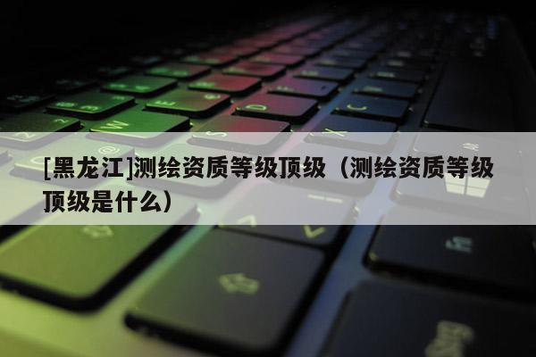 [黑龙江]测绘资质等级顶级（测绘资质等级顶级是什么）