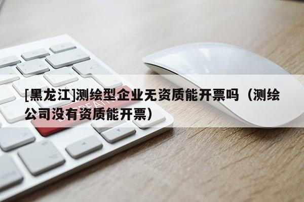 [黑龙江]测绘型企业无资质能开票吗（测绘公司没有资质能开票）