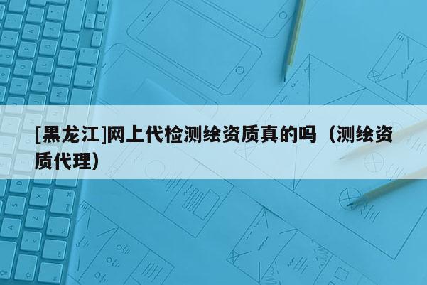 [黑龙江]网上代检测绘资质真的吗（测绘资质代理）