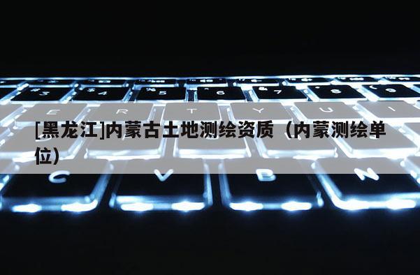 [黑龙江]内蒙古土地测绘资质（内蒙测绘单位）