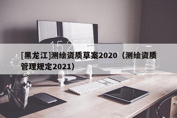 [黑龙江]测绘资质草案2020（测绘资质管理规定2021）