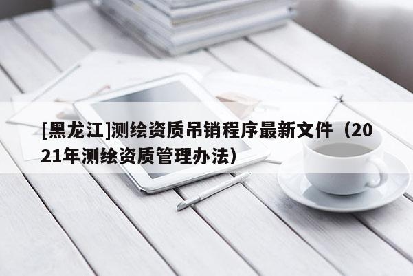 [黑龙江]测绘资质吊销程序最新文件（2021年测绘资质管理办法）