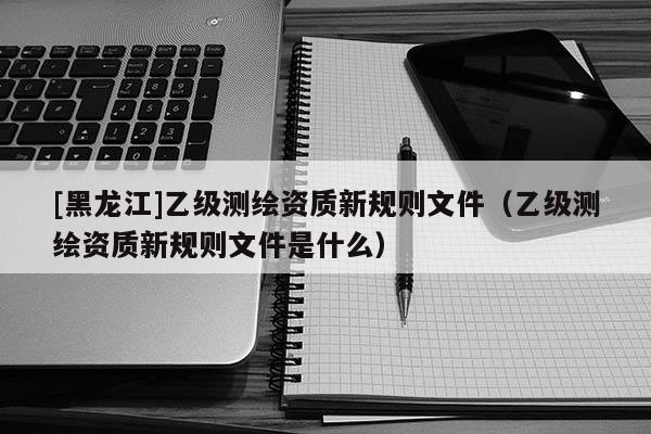 [黑龙江]乙级测绘资质新规则文件（乙级测绘资质新规则文件是什么）