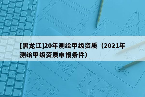[黑龙江]20年测绘甲级资质（2021年测绘甲级资质申报条件）