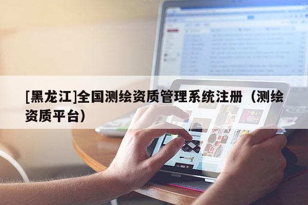 [黑龙江]全国测绘资质管理系统注册（测绘资质平台）