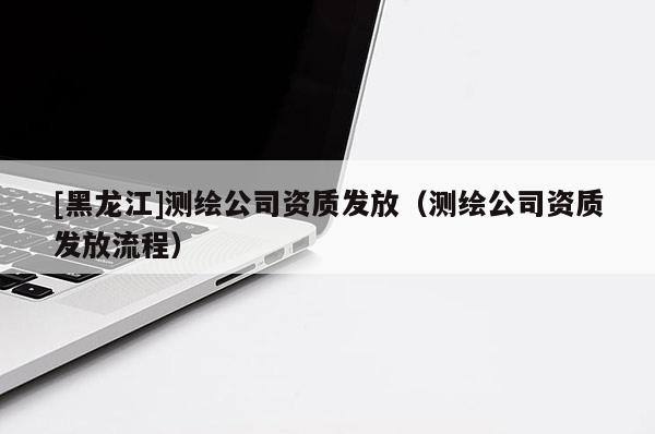 [黑龙江]测绘公司资质发放（测绘公司资质发放流程）