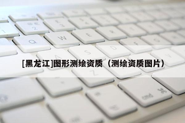 [黑龙江]图形测绘资质（测绘资质图片）