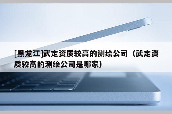 [黑龙江]武定资质较高的测绘公司（武定资质较高的测绘公司是哪家）