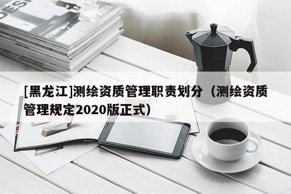 [黑龙江]测绘资质管理职责划分（测绘资质管理规定2020版正式）