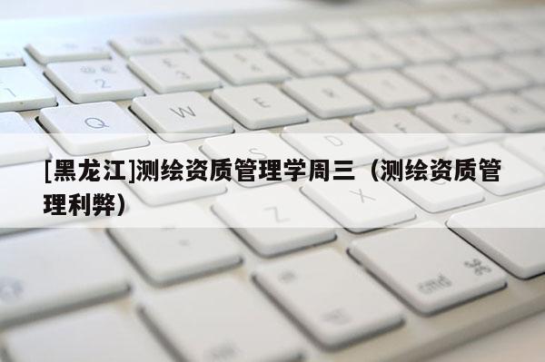 [黑龙江]测绘资质管理学周三（测绘资质管理利弊）