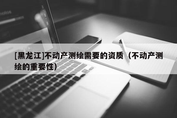 [黑龙江]不动产测绘需要的资质（不动产测绘的重要性）