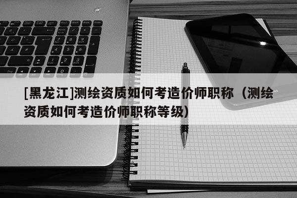 [黑龙江]测绘资质如何考造价师职称（测绘资质如何考造价师职称等级）