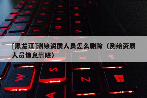 [黑龙江]测绘资质人员怎么删除（测绘资质人员信息删除）