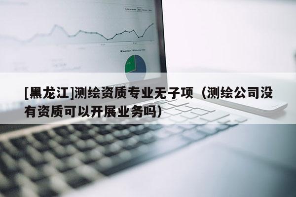 [黑龙江]测绘资质专业无子项（测绘公司没有资质可以开展业务吗）