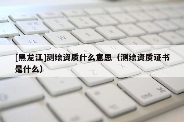 [黑龙江]测绘资质什么意思（测绘资质证书是什么）