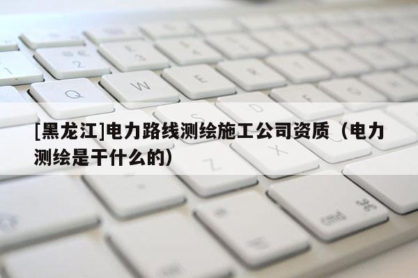 [黑龙江]电力路线测绘施工公司资质（电力测绘是干什么的）