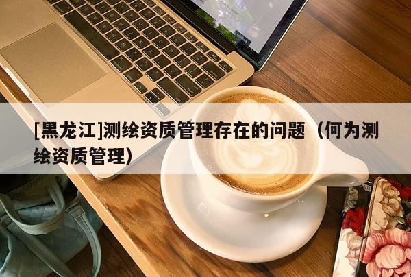 [黑龙江]测绘资质管理存在的问题（何为测绘资质管理）