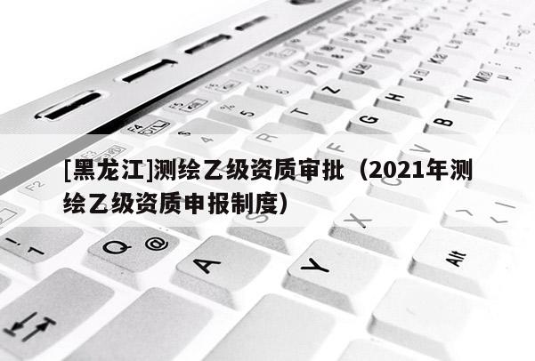 [黑龙江]测绘乙级资质审批（2021年测绘乙级资质申报制度）