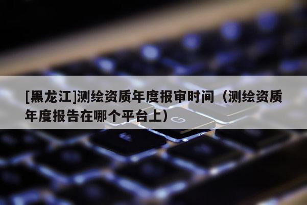 [黑龙江]测绘资质年度报审时间（测绘资质年度报告在哪个平台上）