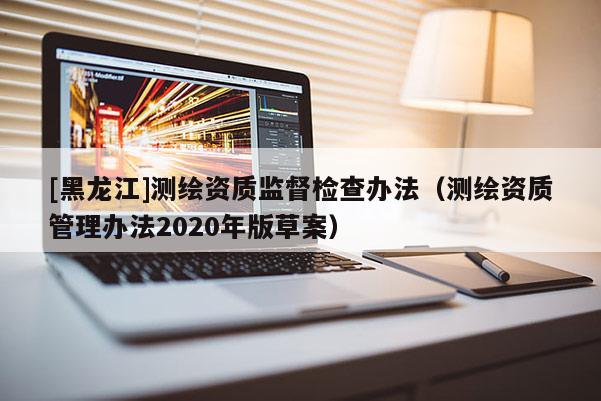 [黑龙江]测绘资质监督检查办法（测绘资质管理办法2020年版草案）