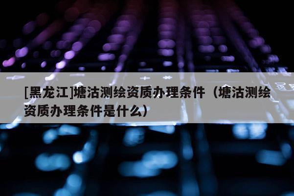 [黑龙江]塘沽测绘资质办理条件（塘沽测绘资质办理条件是什么）