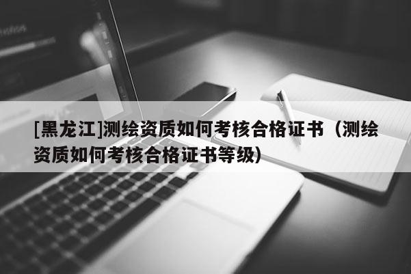 [黑龙江]测绘资质如何考核合格证书（测绘资质如何考核合格证书等级）