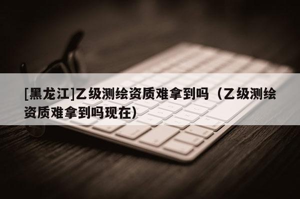 [黑龙江]乙级测绘资质难拿到吗（乙级测绘资质难拿到吗现在）