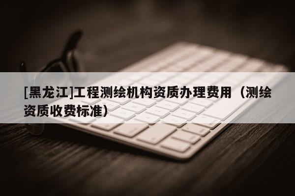 [黑龙江]工程测绘机构资质办理费用（测绘资质收费标准）