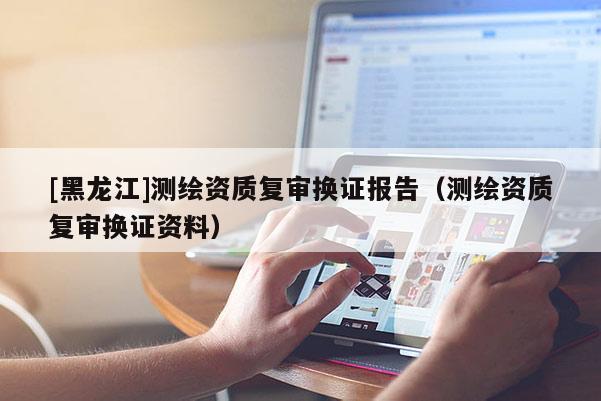 [黑龙江]测绘资质复审换证报告（测绘资质复审换证资料）