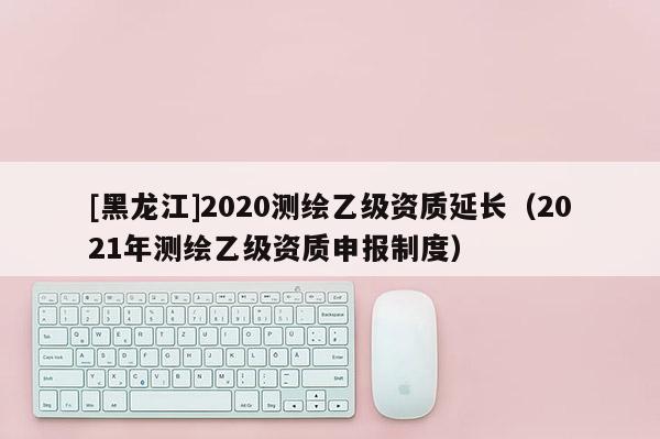[黑龙江]2020测绘乙级资质延长（2021年测绘乙级资质申报制度）