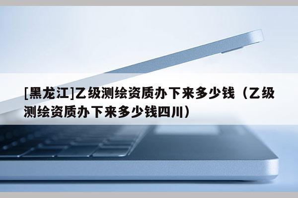 [黑龙江]乙级测绘资质办下来多少钱（乙级测绘资质办下来多少钱四川）