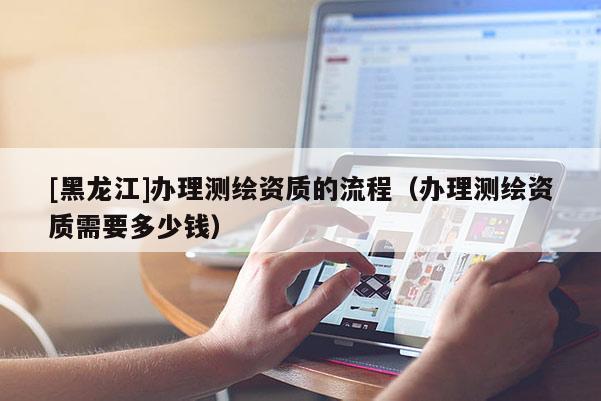 [黑龙江]办理测绘资质的流程（办理测绘资质需要多少钱）