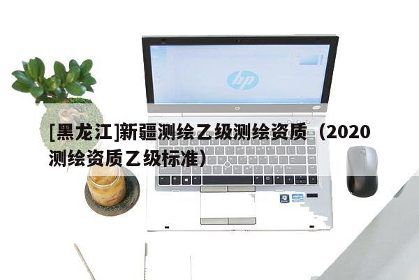 [黑龙江]新疆测绘乙级测绘资质（2020测绘资质乙级标准）