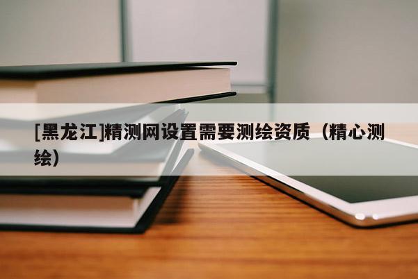 [黑龙江]精测网设置需要测绘资质（精心测绘）