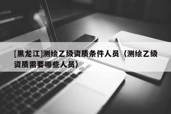[黑龙江]测绘乙级资质条件人员（测绘乙级资质需要哪些人员）