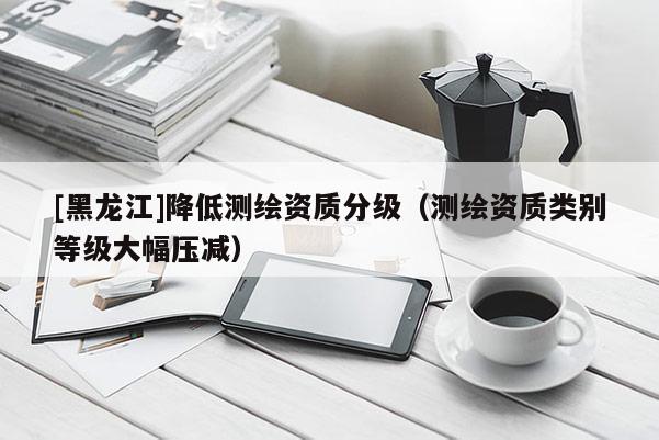 [黑龙江]降低测绘资质分级（测绘资质类别等级大幅压减）