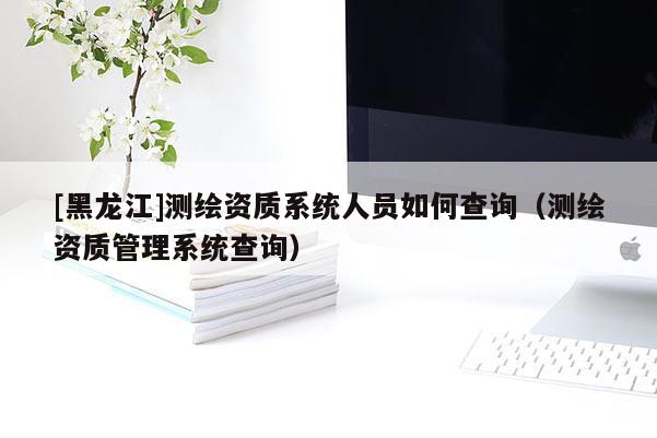 [黑龙江]测绘资质系统人员如何查询（测绘资质管理系统查询）
