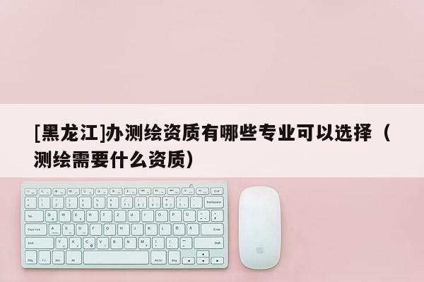 [黑龙江]办测绘资质有哪些专业可以选择（测绘需要什么资质）