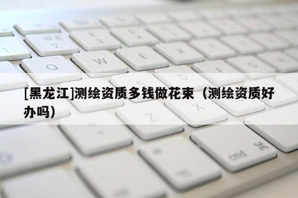 [黑龙江]测绘资质多钱做花束（测绘资质好办吗）