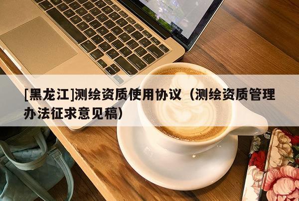 [黑龙江]测绘资质使用协议（测绘资质管理办法征求意见稿）