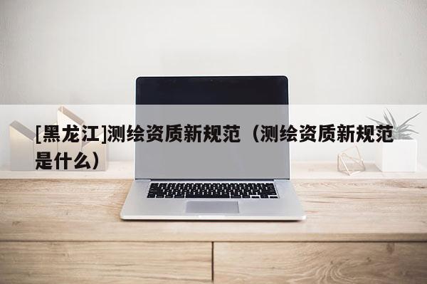 [黑龙江]测绘资质新规范（测绘资质新规范是什么）