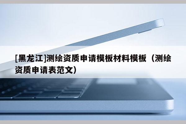 [黑龙江]测绘资质申请模板材料模板（测绘资质申请表范文）