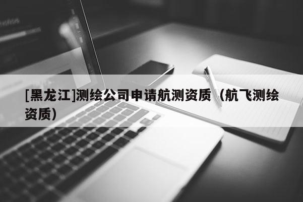 [黑龙江]测绘公司申请航测资质（航飞测绘资质）