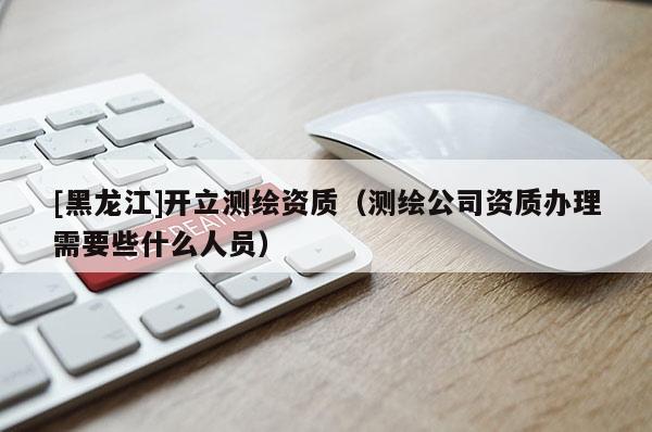 [黑龙江]开立测绘资质（测绘公司资质办理需要些什么人员）