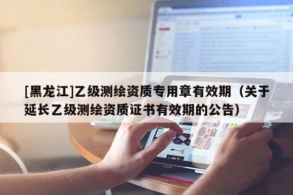 [黑龙江]乙级测绘资质专用章有效期（关于延长乙级测绘资质证书有效期的公告）