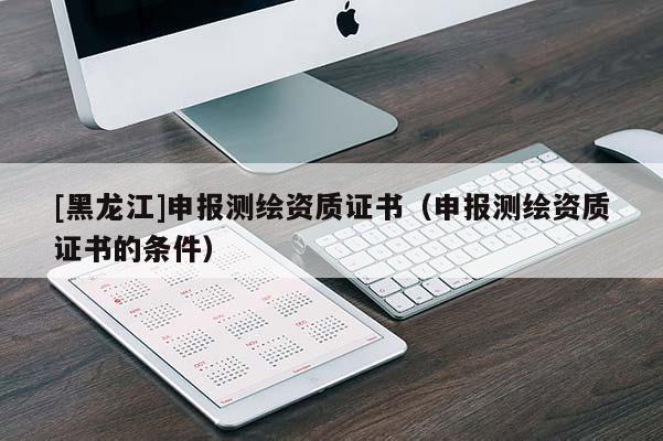 [黑龙江]申报测绘资质证书（申报测绘资质证书的条件）