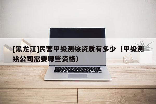 [黑龙江]民营甲级测绘资质有多少（甲级测绘公司需要哪些资格）