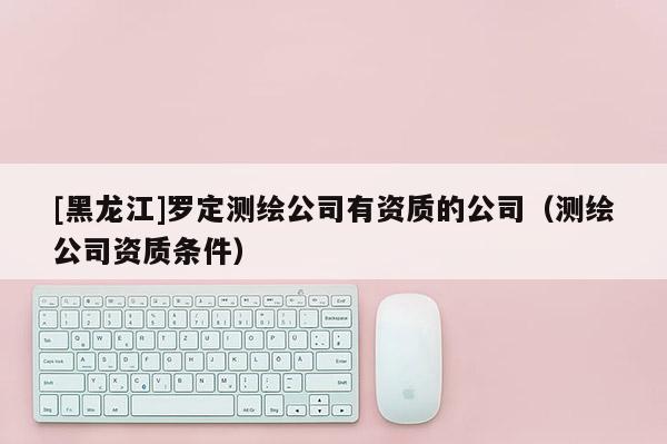 [黑龙江]罗定测绘公司有资质的公司（测绘公司资质条件）